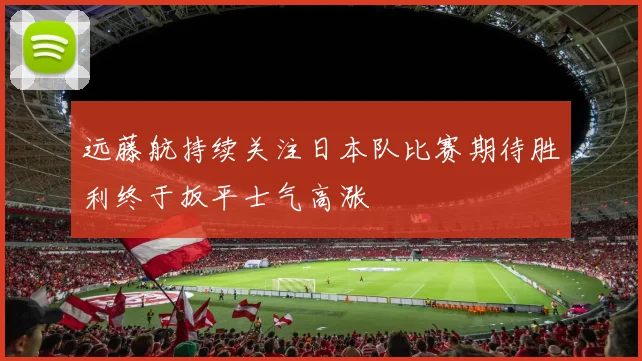远藤航持续关注日本队比赛期待胜利终于扳平士气高涨