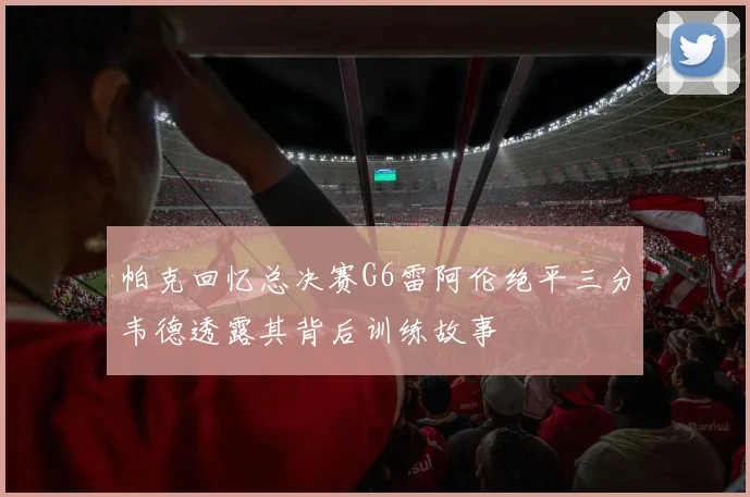 帕克回忆总决赛G6雷阿伦绝平三分韦德透露其背后训练故事